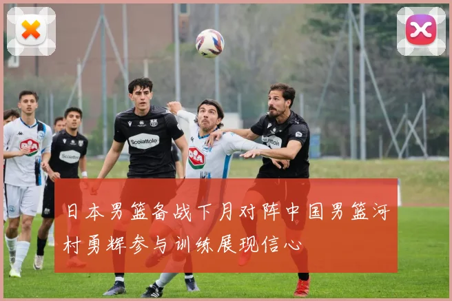 日本男篮备战下月对阵中国男篮河村勇辉参与训练展现信心