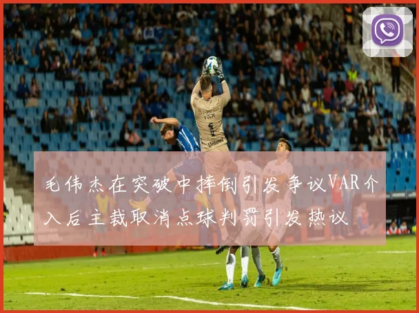 毛伟杰在突破中摔倒引发争议VAR介入后主裁取消点球判罚引发热议