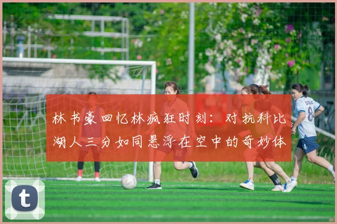 林书豪回忆林疯狂时刻：对抗科比湖人三分如同悬浮在空中的奇妙体验