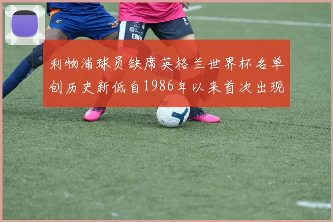利物浦球员缺席英格兰世界杯名单创历史新低自1986年以来首次出现