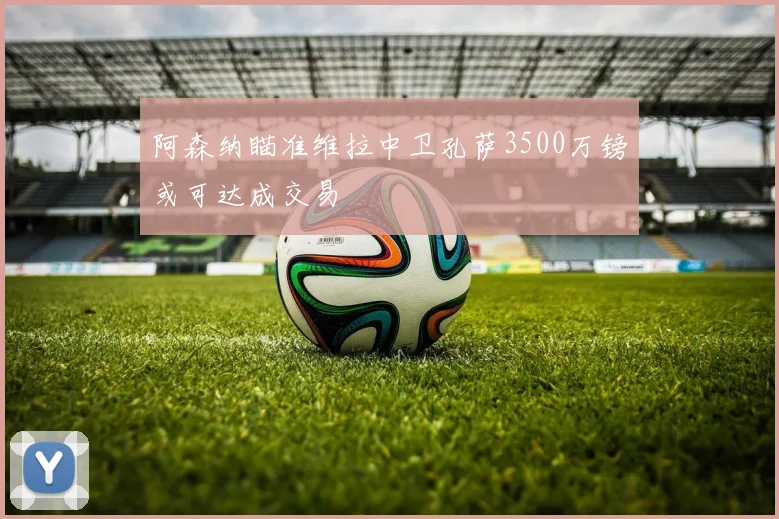 阿森纳瞄准维拉中卫孔萨3500万镑或可达成交易