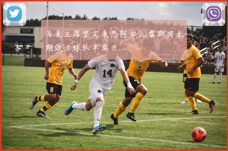 马竞主席坚定表态阿尔瓦雷斯将长期效力球队不离开