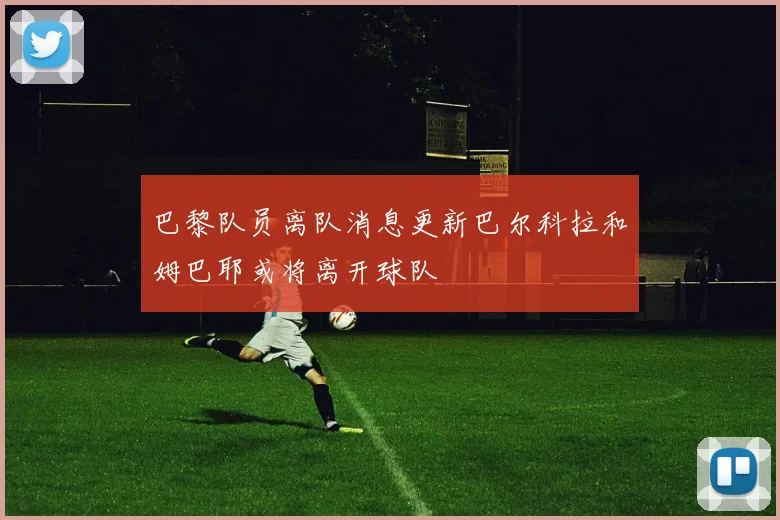 巴黎队员离队消息更新巴尔科拉和姆巴耶或将离开球队
