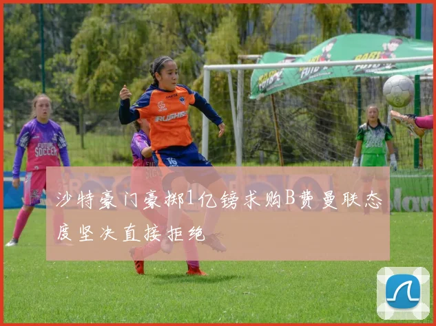 沙特豪门豪掷1亿镑求购B费曼联态度坚决直接拒绝