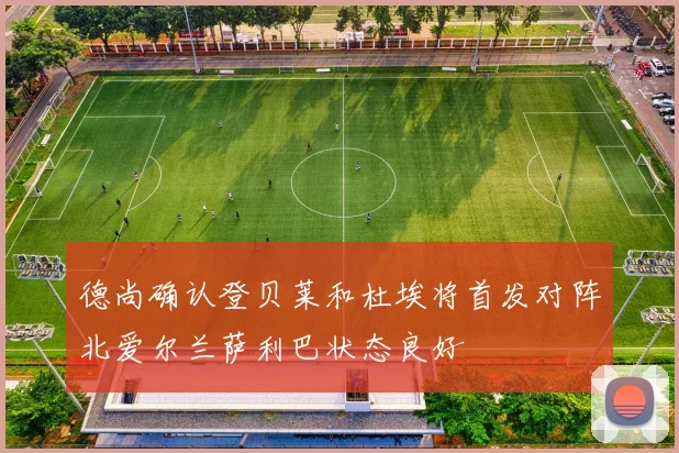 德尚确认登贝莱和杜埃将首发对阵北爱尔兰萨利巴状态良好