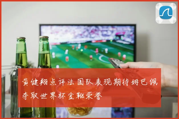 黄健翔点评法国队表现期待姆巴佩夺取世界杯金靴荣誉