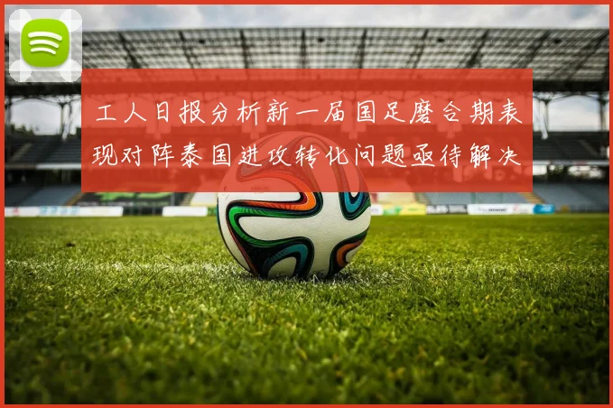 工人日报分析新一届国足磨合期表现对阵泰国进攻转化问题亟待解决