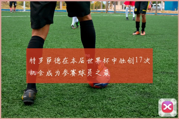 特罗萨德在本届世界杯中独创17次机会成为参赛球员之最