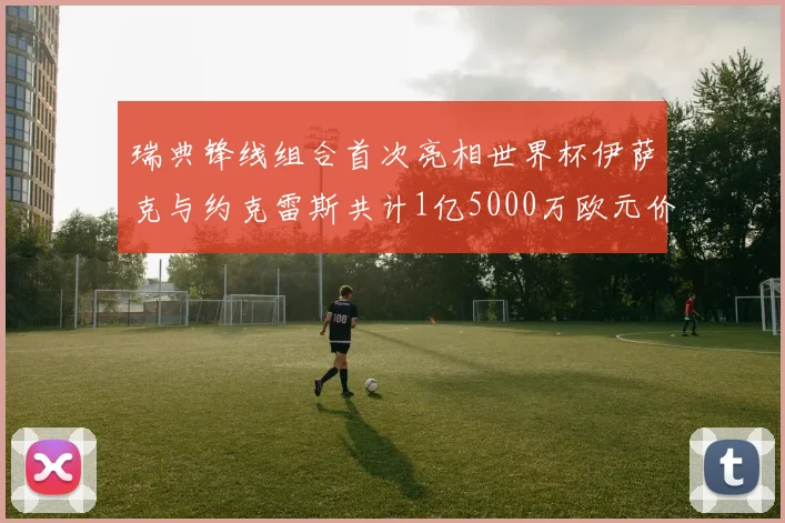 瑞典锋线组合首次亮相世界杯伊萨克与约克雷斯共计1亿5000万欧元价值
