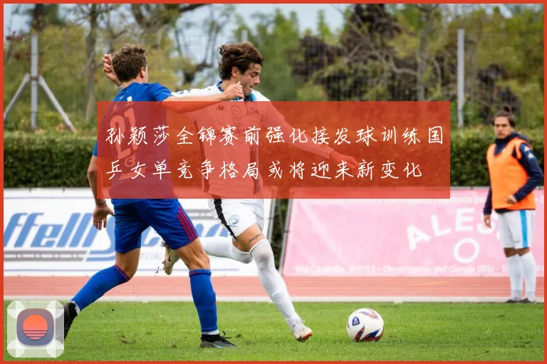 孙颖莎全锦赛前强化接发球训练国乒女单竞争格局或将迎来新变化
