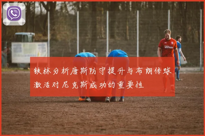 铁林分析唐斯防守提升与布朗传球激活对尼克斯成功的重要性
