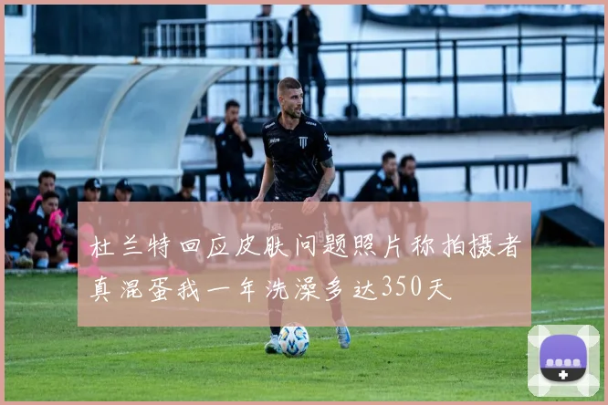 杜兰特回应皮肤问题照片称拍摄者真混蛋我一年洗澡多达350天