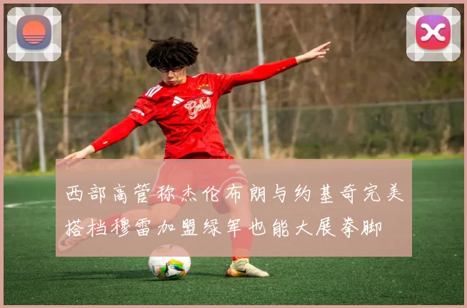 西部高管称杰伦布朗与约基奇完美搭档穆雷加盟绿军也能大展拳脚