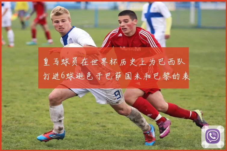 皇马球员在世界杯历史上为巴西队打进6球逊色于巴萨国米和巴黎的表现
