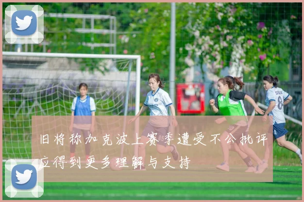 旧将称加克波上赛季遭受不公批评应得到更多理解与支持