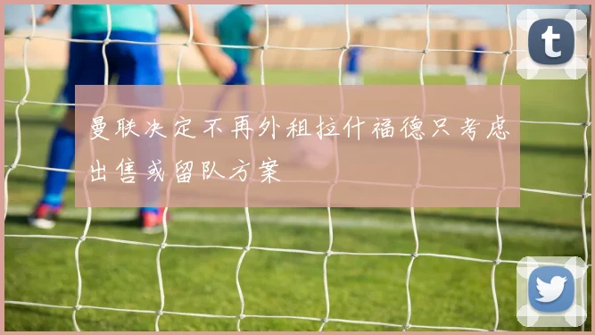 曼联决定不再外租拉什福德只考虑出售或留队方案