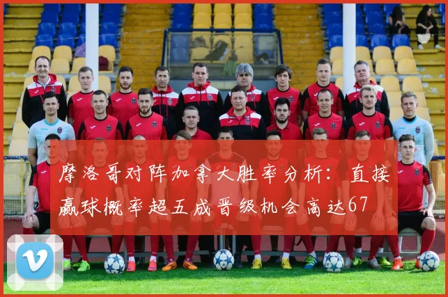 摩洛哥对阵加拿大胜率分析：直接赢球概率超五成晋级机会高达67