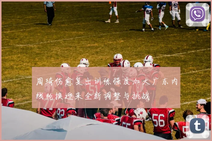 周琦伤愈复出训练强度加大广东内线轮换迎来全新调整与挑战