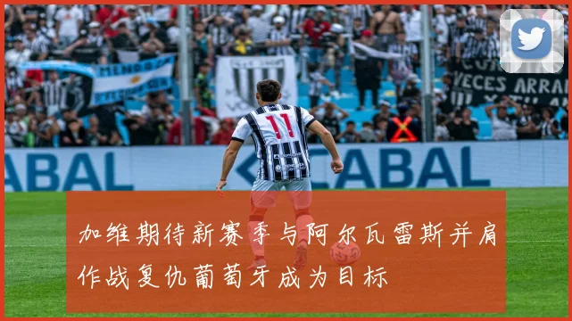 加维期待新赛季与阿尔瓦雷斯并肩作战复仇葡萄牙成为目标