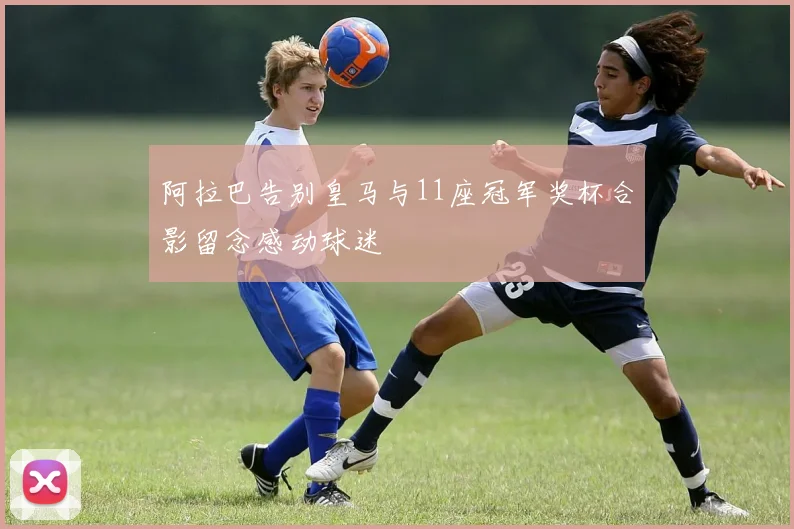 阿拉巴告别皇马与11座冠军奖杯合影留念感动球迷